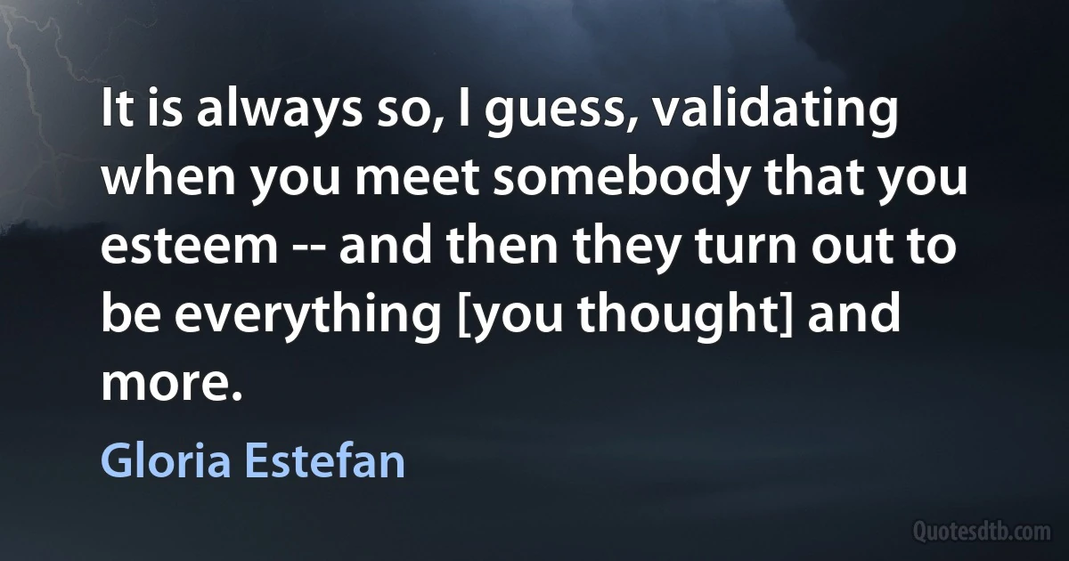 It is always so, I guess, validating when you meet somebody that you esteem -- and then they turn out to be everything [you thought] and more. (Gloria Estefan)