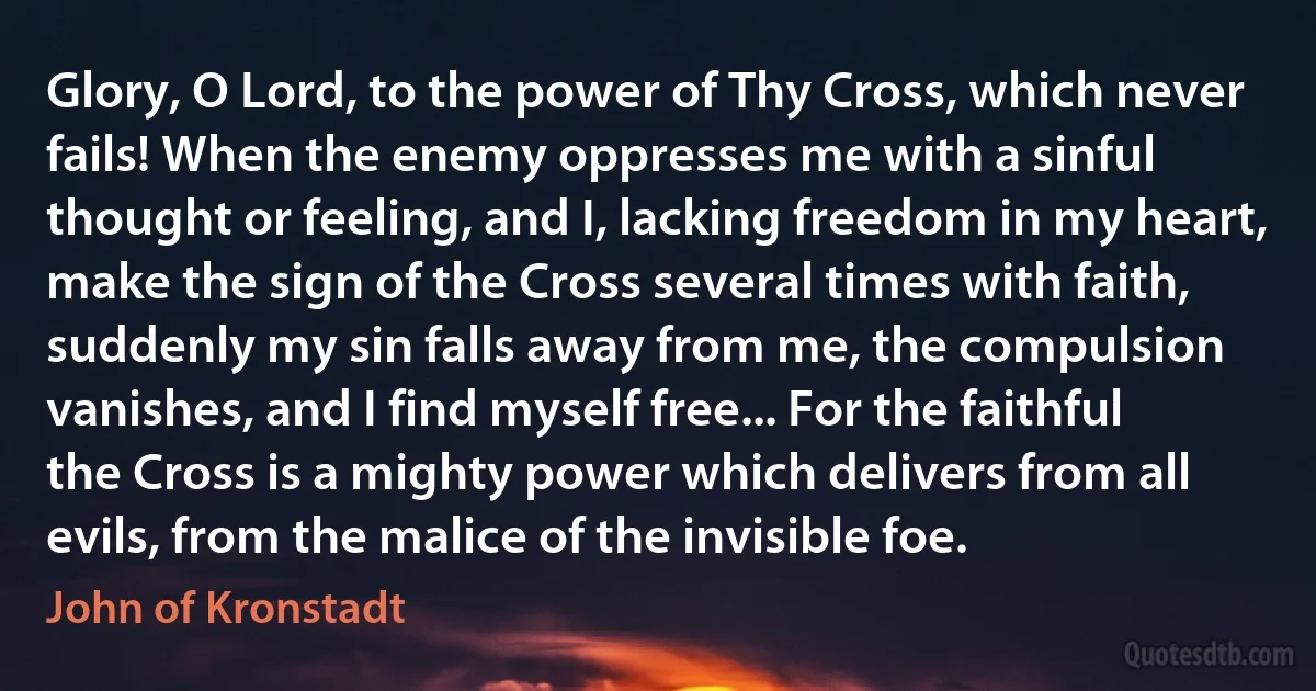 Glory, O Lord, to the power of Thy Cross, which never fails! When the enemy oppresses me with a sinful thought or feeling, and I, lacking freedom in my heart, make the sign of the Cross several times with faith, suddenly my sin falls away from me, the compulsion vanishes, and I find myself free... For the faithful the Cross is a mighty power which delivers from all evils, from the malice of the invisible foe. (John of Kronstadt)