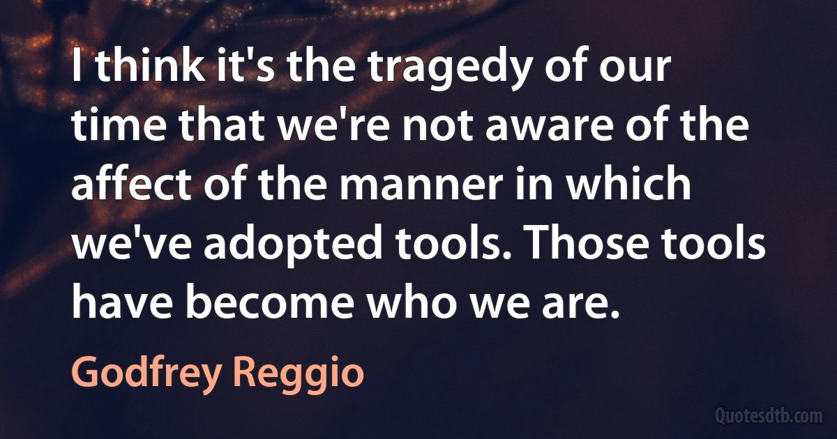 I think it's the tragedy of our time that we're not aware of the affect of the manner in which we've adopted tools. Those tools have become who we are. (Godfrey Reggio)