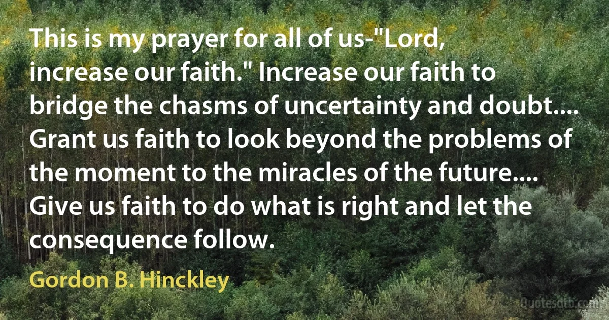 This is my prayer for all of us-"Lord, increase our faith." Increase our faith to bridge the chasms of uncertainty and doubt.... Grant us faith to look beyond the problems of the moment to the miracles of the future.... Give us faith to do what is right and let the consequence follow. (Gordon B. Hinckley)