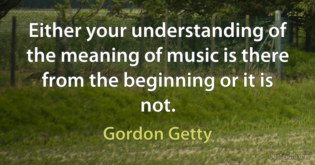 Either your understanding of the meaning of music is there from the beginning or it is not. (Gordon Getty)