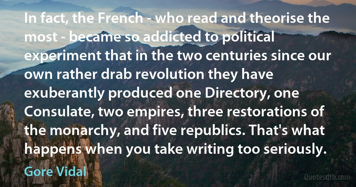 In fact, the French - who read and theorise the most - became so addicted to political experiment that in the two centuries since our own rather drab revolution they have exuberantly produced one Directory, one Consulate, two empires, three restorations of the monarchy, and five republics. That's what happens when you take writing too seriously. (Gore Vidal)