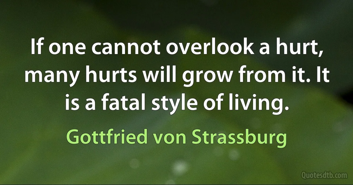 If one cannot overlook a hurt, many hurts will grow from it. It is a fatal style of living. (Gottfried von Strassburg)