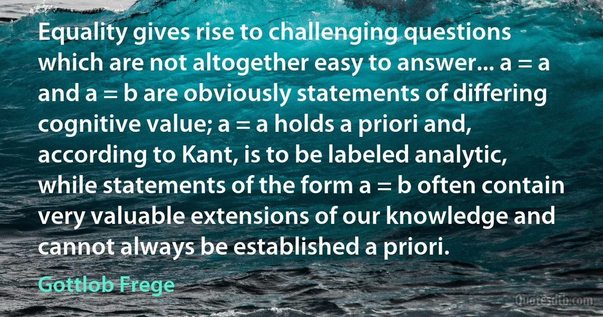 Equality gives rise to challenging questions which are not altogether easy to answer... a = a and a = b are obviously statements of differing cognitive value; a = a holds a priori and, according to Kant, is to be labeled analytic, while statements of the form a = b often contain very valuable extensions of our knowledge and cannot always be established a priori. (Gottlob Frege)