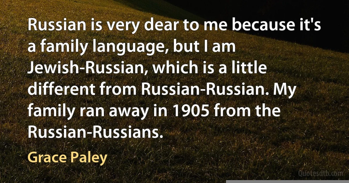 Russian is very dear to me because it's a family language, but I am Jewish-Russian, which is a little different from Russian-Russian. My family ran away in 1905 from the Russian-Russians. (Grace Paley)