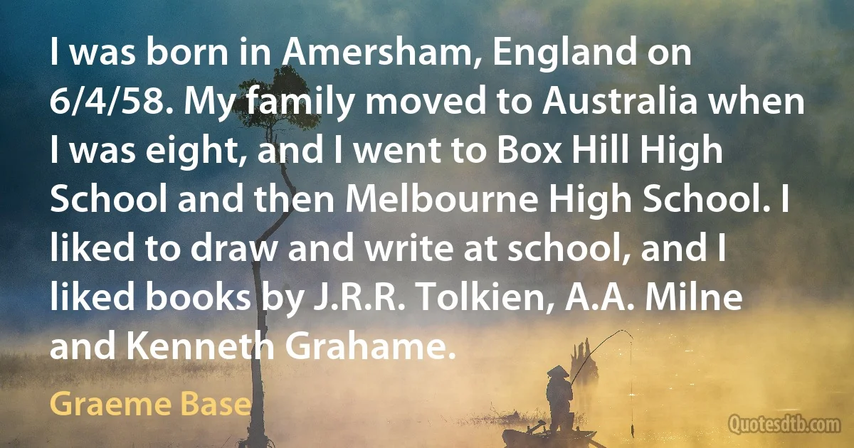 I was born in Amersham, England on 6/4/58. My family moved to Australia when I was eight, and I went to Box Hill High School and then Melbourne High School. I liked to draw and write at school, and I liked books by J.R.R. Tolkien, A.A. Milne and Kenneth Grahame. (Graeme Base)