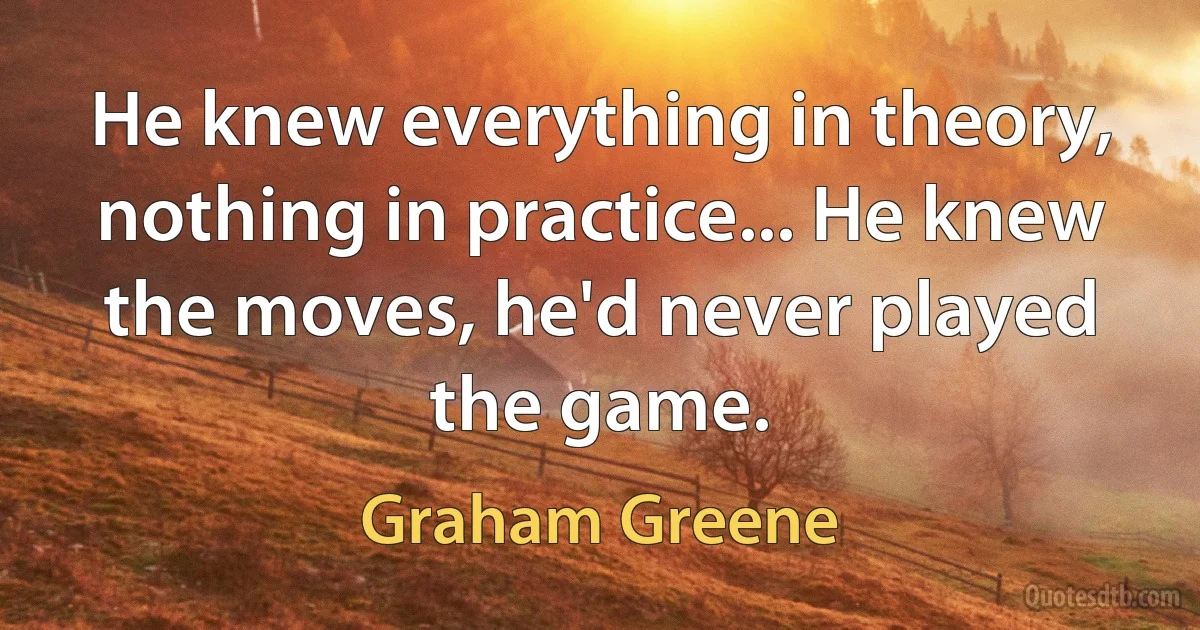 He knew everything in theory, nothing in practice... He knew the moves, he'd never played the game. (Graham Greene)