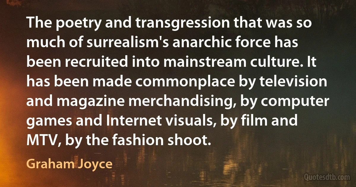 The poetry and transgression that was so much of surrealism's anarchic force has been recruited into mainstream culture. It has been made commonplace by television and magazine merchandising, by computer games and Internet visuals, by film and MTV, by the fashion shoot. (Graham Joyce)