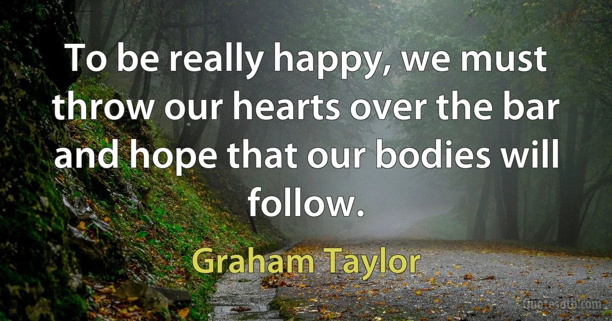 To be really happy, we must throw our hearts over the bar and hope that our bodies will follow. (Graham Taylor)