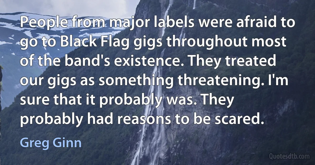 People from major labels were afraid to go to Black Flag gigs throughout most of the band's existence. They treated our gigs as something threatening. I'm sure that it probably was. They probably had reasons to be scared. (Greg Ginn)