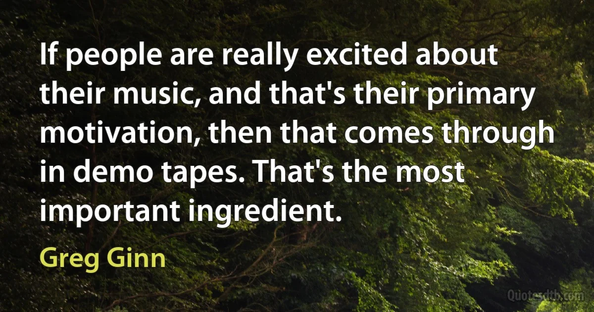 If people are really excited about their music, and that's their primary motivation, then that comes through in demo tapes. That's the most important ingredient. (Greg Ginn)