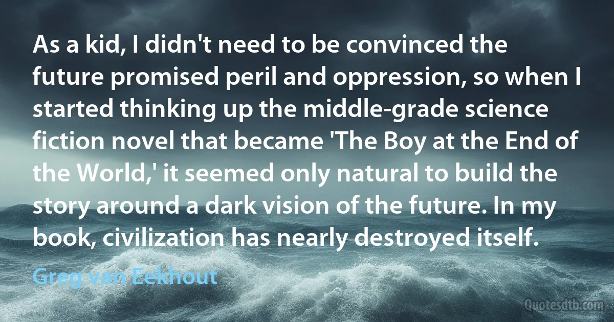 As a kid, I didn't need to be convinced the future promised peril and oppression, so when I started thinking up the middle-grade science fiction novel that became 'The Boy at the End of the World,' it seemed only natural to build the story around a dark vision of the future. In my book, civilization has nearly destroyed itself. (Greg van Eekhout)