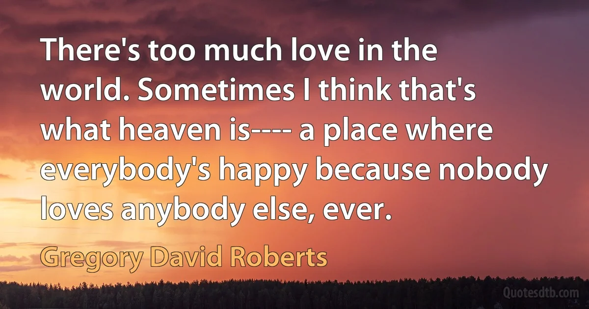 There's too much love in the world. Sometimes I think that's what heaven is---- a place where everybody's happy because nobody loves anybody else, ever. (Gregory David Roberts)