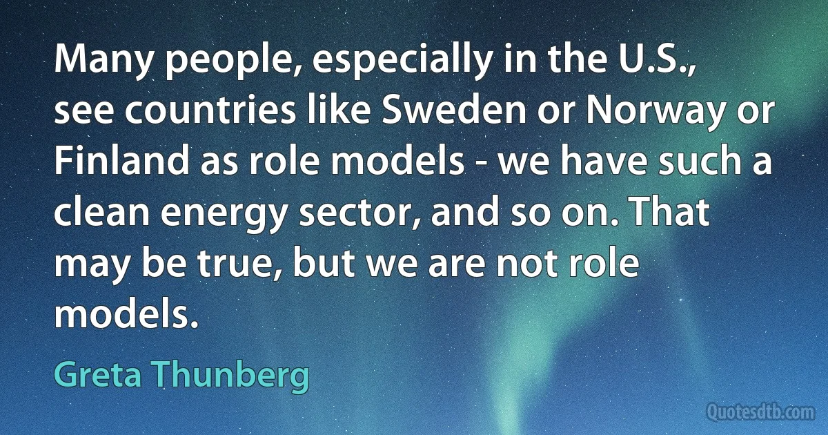 Many people, especially in the U.S., see countries like Sweden or Norway or Finland as role models - we have such a clean energy sector, and so on. That may be true, but we are not role models. (Greta Thunberg)