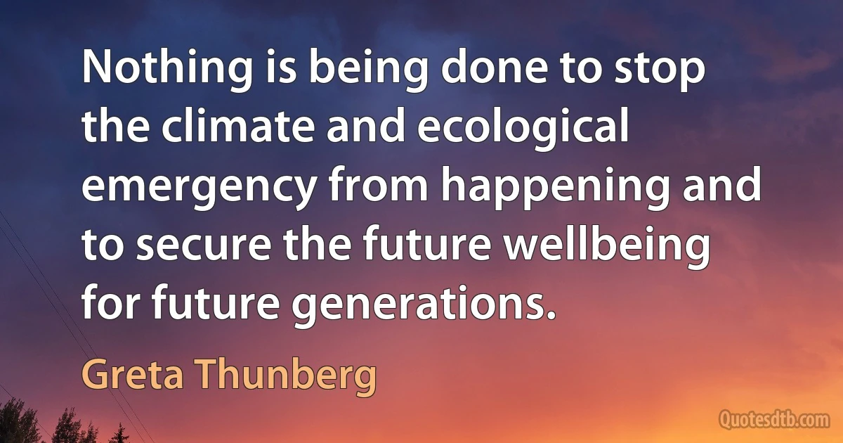 Nothing is being done to stop the climate and ecological emergency from happening and to secure the future wellbeing for future generations. (Greta Thunberg)