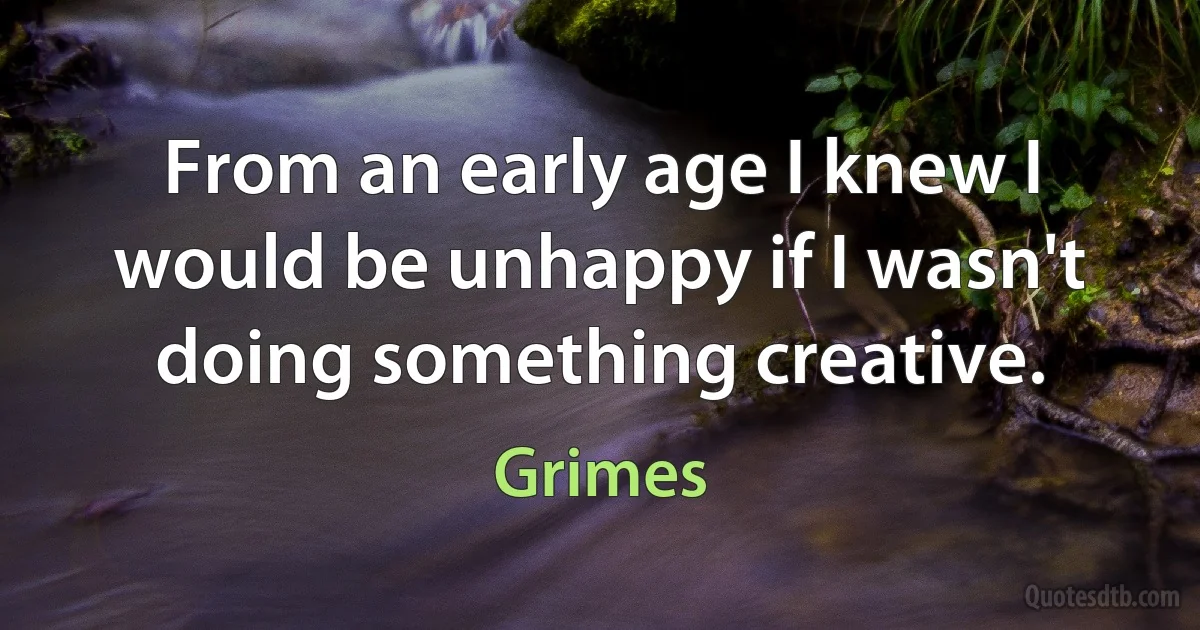 From an early age I knew I would be unhappy if I wasn't doing something creative. (Grimes)