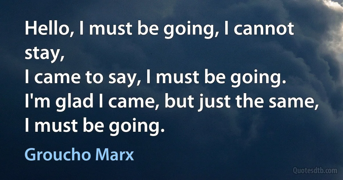 Hello, I must be going, I cannot stay,
I came to say, I must be going.
I'm glad I came, but just the same,
I must be going. (Groucho Marx)