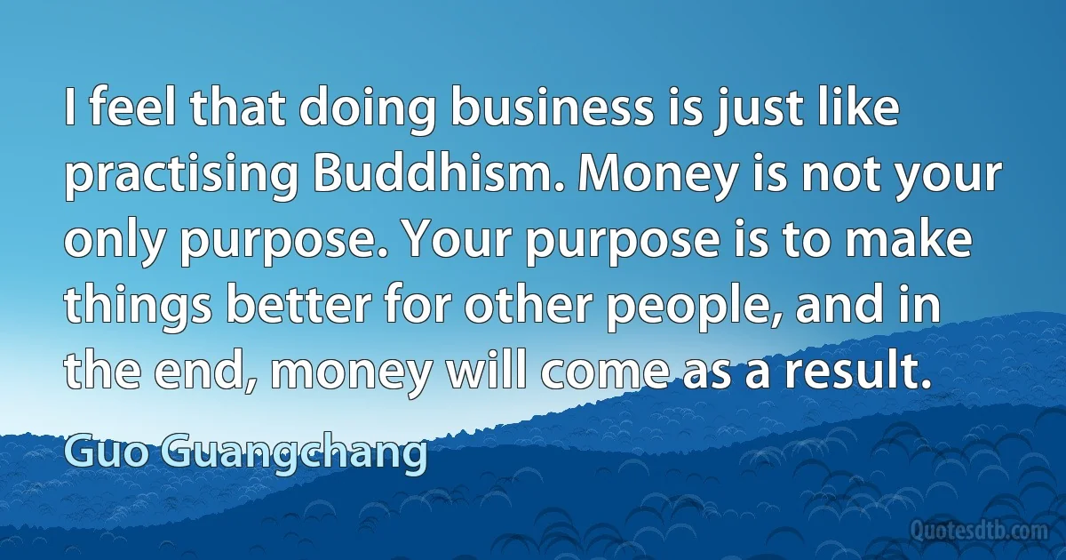 I feel that doing business is just like practising Buddhism. Money is not your only purpose. Your purpose is to make things better for other people, and in the end, money will come as a result. (Guo Guangchang)