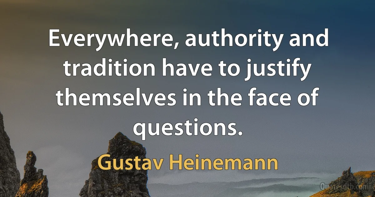 Everywhere, authority and tradition have to justify themselves in the face of questions. (Gustav Heinemann)