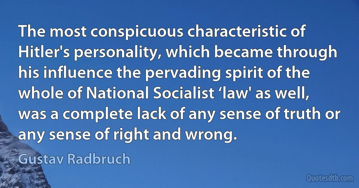 The most conspicuous characteristic of Hitler's personality, which became through his influence the pervading spirit of the whole of National Socialist ‘law' as well, was a complete lack of any sense of truth or any sense of right and wrong. (Gustav Radbruch)