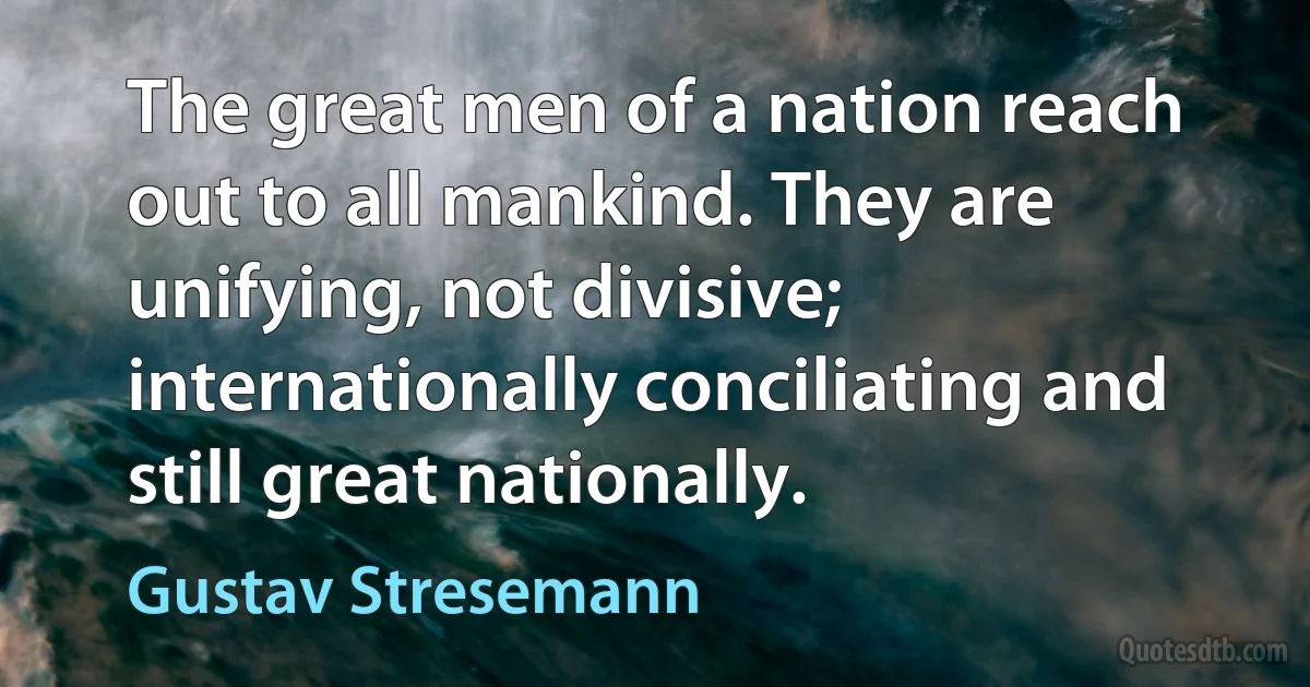 The great men of a nation reach out to all mankind. They are unifying, not divisive; internationally conciliating and still great nationally. (Gustav Stresemann)