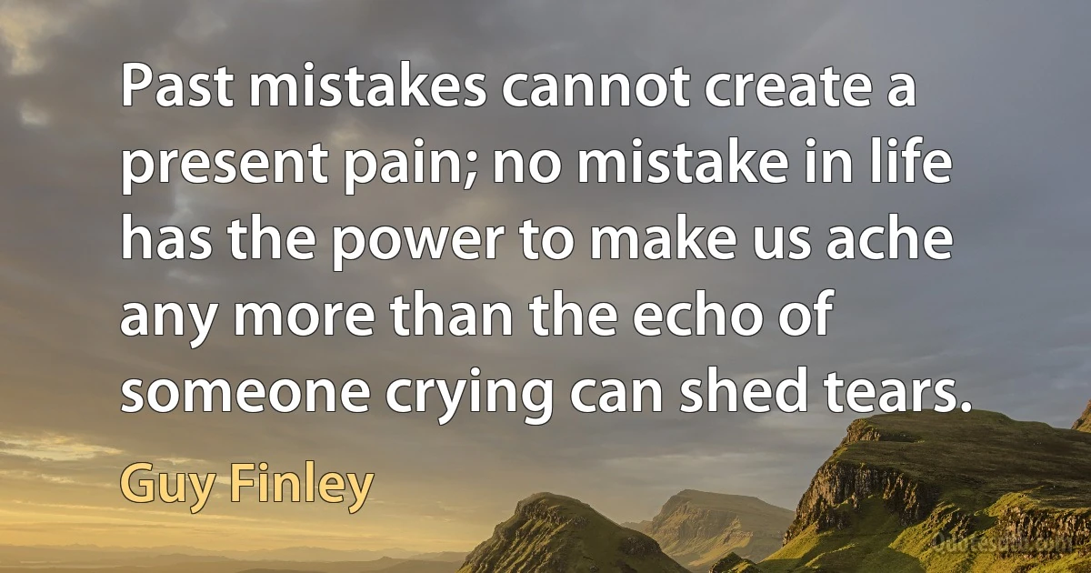 Past mistakes cannot create a present pain; no mistake in life has the power to make us ache any more than the echo of someone crying can shed tears. (Guy Finley)