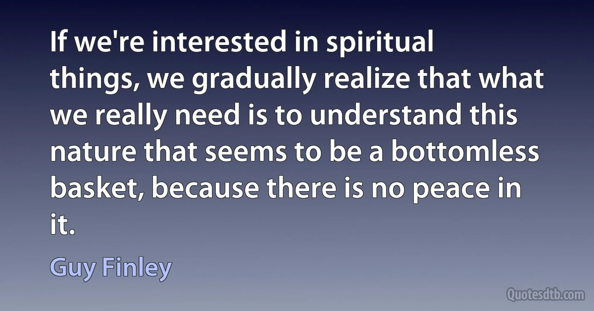 If we're interested in spiritual things, we gradually realize that what we really need is to understand this nature that seems to be a bottomless basket, because there is no peace in it. (Guy Finley)