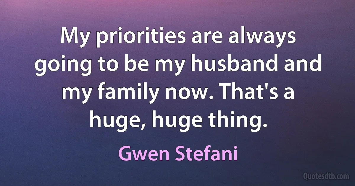 My priorities are always going to be my husband and my family now. That's a huge, huge thing. (Gwen Stefani)