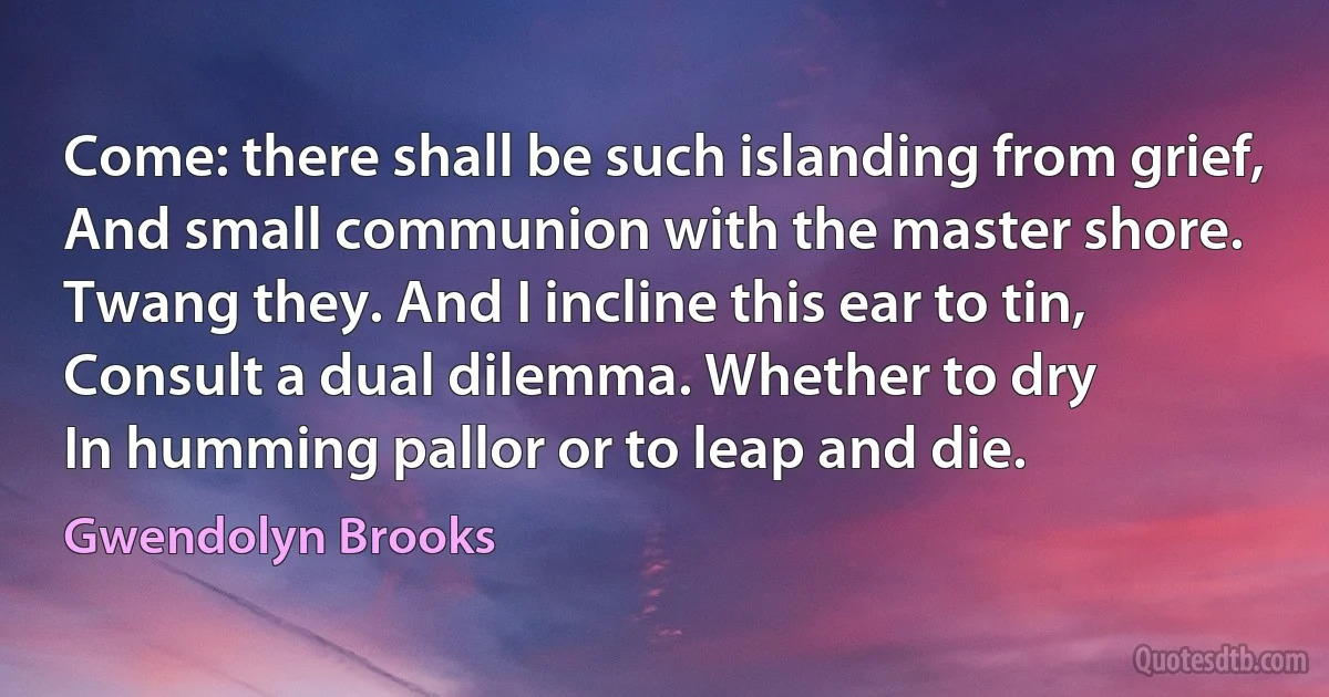 Come: there shall be such islanding from grief,
And small communion with the master shore.
Twang they. And I incline this ear to tin,
Consult a dual dilemma. Whether to dry
In humming pallor or to leap and die. (Gwendolyn Brooks)