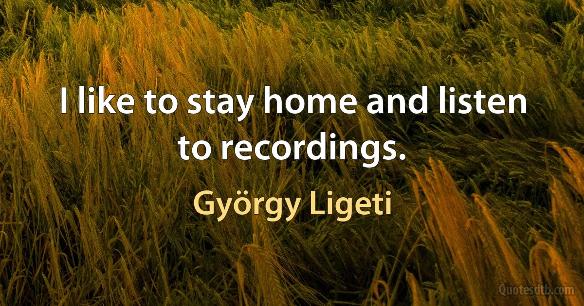 I like to stay home and listen to recordings. (György Ligeti)