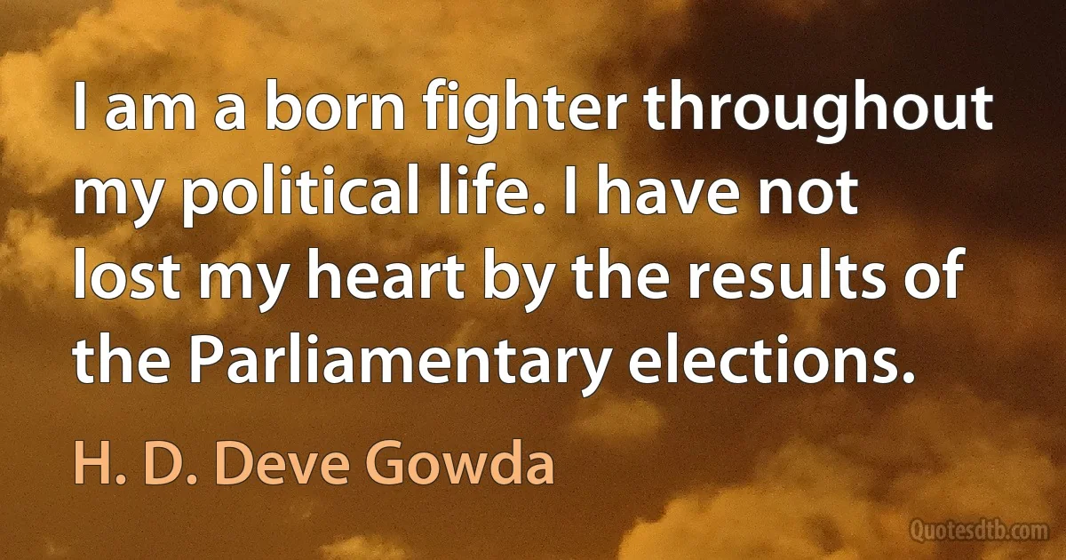 I am a born fighter throughout my political life. I have not lost my heart by the results of the Parliamentary elections. (H. D. Deve Gowda)