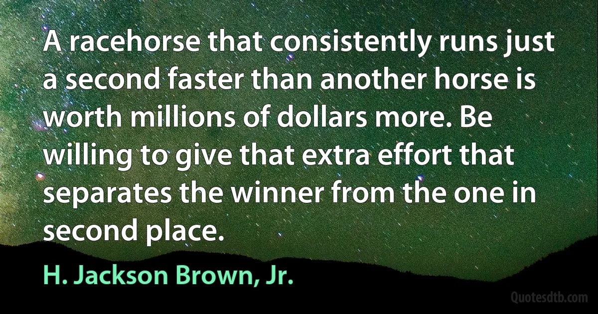 A racehorse that consistently runs just a second faster than another horse is worth millions of dollars more. Be willing to give that extra effort that separates the winner from the one in second place. (H. Jackson Brown, Jr.)