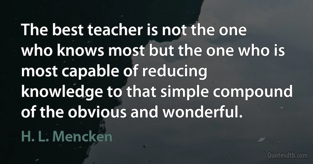 The best teacher is not the one who knows most but the one who is most capable of reducing knowledge to that simple compound of the obvious and wonderful. (H. L. Mencken)