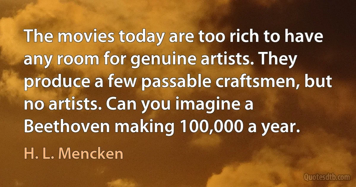 The movies today are too rich to have any room for genuine artists. They produce a few passable craftsmen, but no artists. Can you imagine a Beethoven making 100,000 a year. (H. L. Mencken)