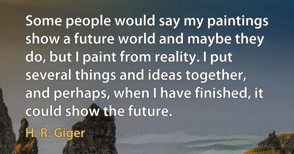 Some people would say my paintings show a future world and maybe they do, but I paint from reality. I put several things and ideas together, and perhaps, when I have finished, it could show the future. (H. R. Giger)