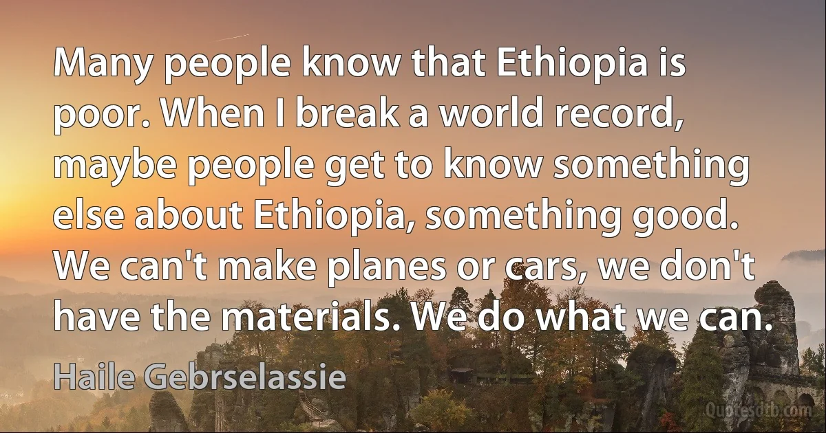 Many people know that Ethiopia is poor. When I break a world record, maybe people get to know something else about Ethiopia, something good. We can't make planes or cars, we don't have the materials. We do what we can. (Haile Gebrselassie)