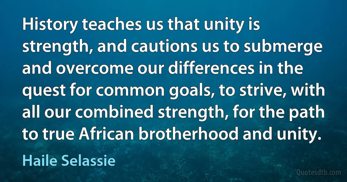 History teaches us that unity is strength, and cautions us to submerge and overcome our differences in the quest for common goals, to strive, with all our combined strength, for the path to true African brotherhood and unity. (Haile Selassie)