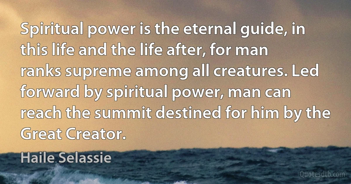 Spiritual power is the eternal guide, in this life and the life after, for man ranks supreme among all creatures. Led forward by spiritual power, man can reach the summit destined for him by the Great Creator. (Haile Selassie)