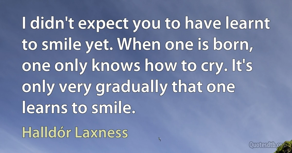 I didn't expect you to have learnt to smile yet. When one is born, one only knows how to cry. It's only very gradually that one learns to smile. (Halldór Laxness)