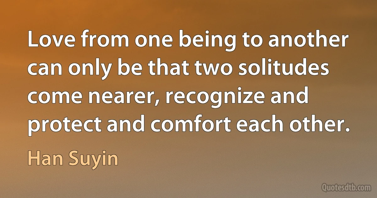 Love from one being to another can only be that two solitudes come nearer, recognize and protect and comfort each other. (Han Suyin)