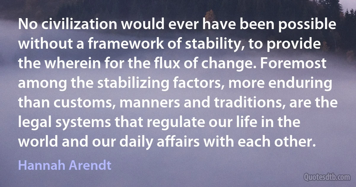 No civilization would ever have been possible without a framework of stability, to provide the wherein for the flux of change. Foremost among the stabilizing factors, more enduring than customs, manners and traditions, are the legal systems that regulate our life in the world and our daily affairs with each other. (Hannah Arendt)