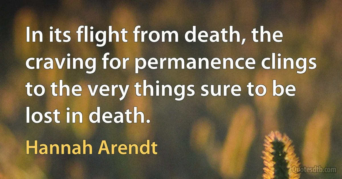 In its flight from death, the craving for permanence clings to the very things sure to be lost in death. (Hannah Arendt)