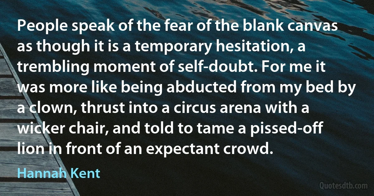 People speak of the fear of the blank canvas as though it is a temporary hesitation, a trembling moment of self-doubt. For me it was more like being abducted from my bed by a clown, thrust into a circus arena with a wicker chair, and told to tame a pissed-off lion in front of an expectant crowd. (Hannah Kent)