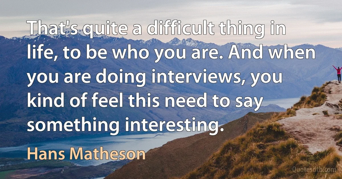 That's quite a difficult thing in life, to be who you are. And when you are doing interviews, you kind of feel this need to say something interesting. (Hans Matheson)