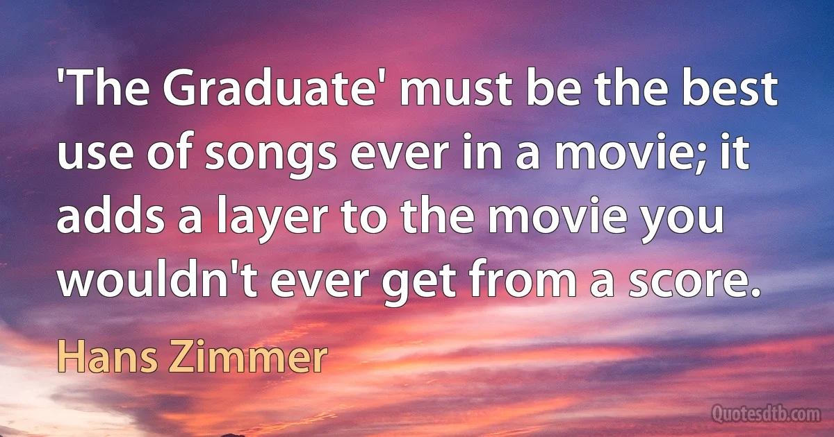 'The Graduate' must be the best use of songs ever in a movie; it adds a layer to the movie you wouldn't ever get from a score. (Hans Zimmer)