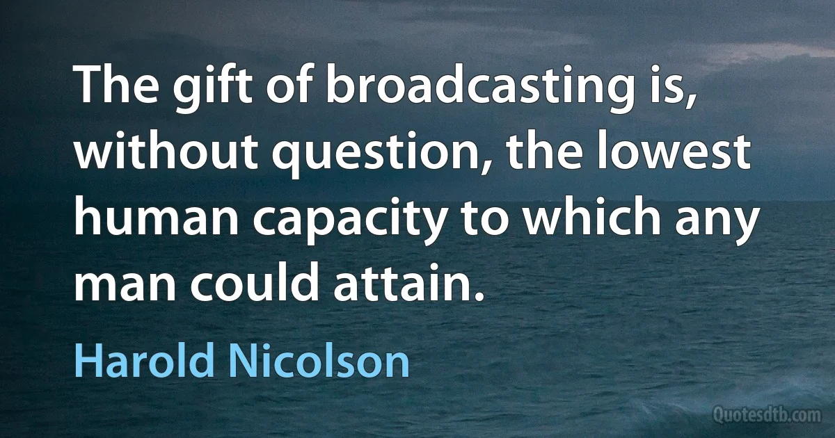 The gift of broadcasting is, without question, the lowest human capacity to which any man could attain. (Harold Nicolson)