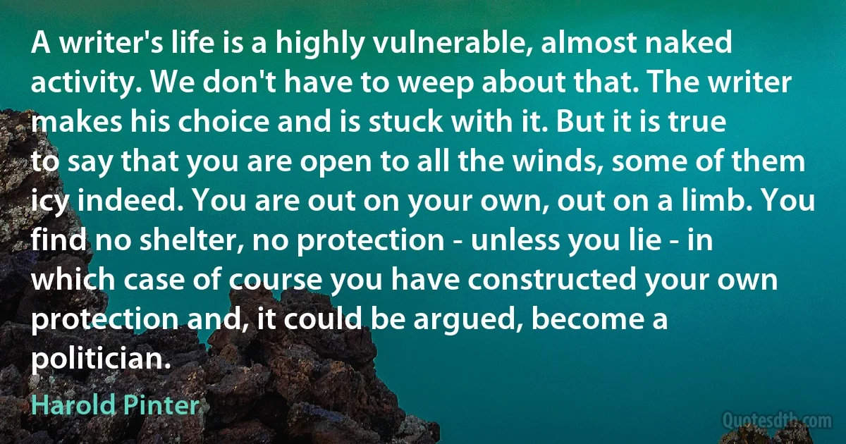 A writer's life is a highly vulnerable, almost naked activity. We don't have to weep about that. The writer makes his choice and is stuck with it. But it is true to say that you are open to all the winds, some of them icy indeed. You are out on your own, out on a limb. You find no shelter, no protection - unless you lie - in which case of course you have constructed your own protection and, it could be argued, become a politician. (Harold Pinter)