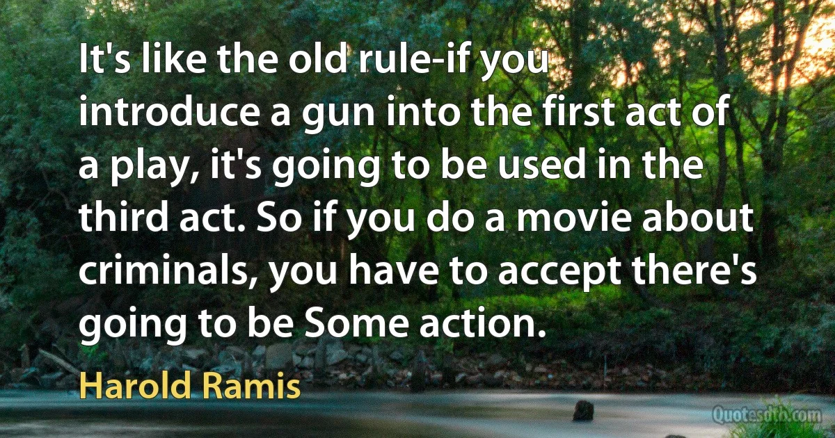 It's like the old rule-if you introduce a gun into the first act of a play, it's going to be used in the third act. So if you do a movie about criminals, you have to accept there's going to be Some action. (Harold Ramis)