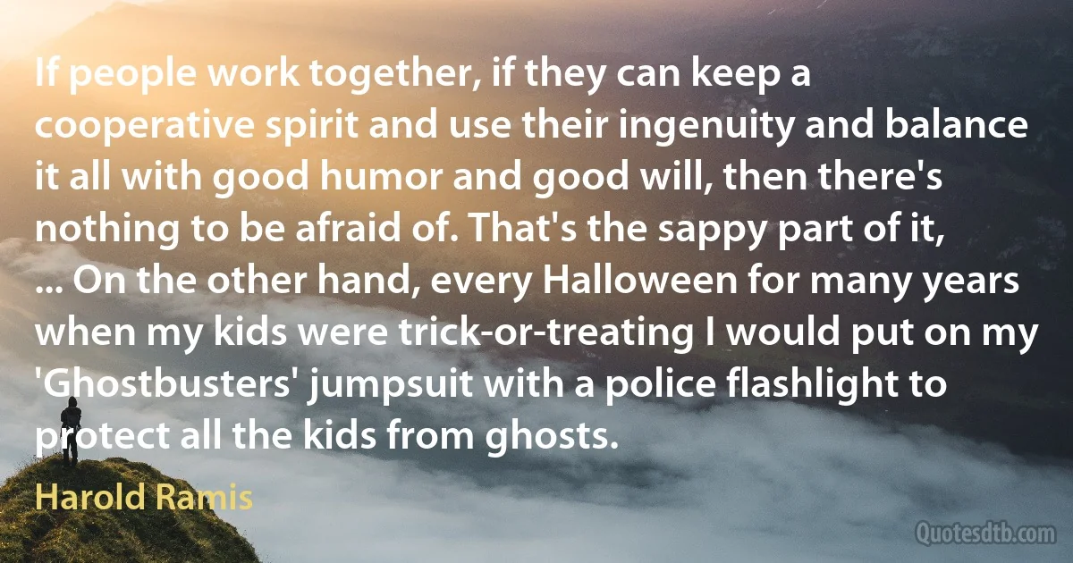 If people work together, if they can keep a cooperative spirit and use their ingenuity and balance it all with good humor and good will, then there's nothing to be afraid of. That's the sappy part of it, ... On the other hand, every Halloween for many years when my kids were trick-or-treating I would put on my 'Ghostbusters' jumpsuit with a police flashlight to protect all the kids from ghosts. (Harold Ramis)