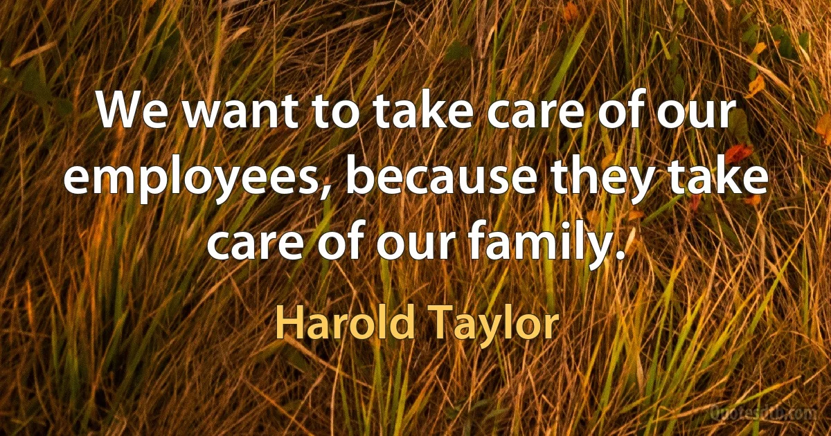 We want to take care of our employees, because they take care of our family. (Harold Taylor)